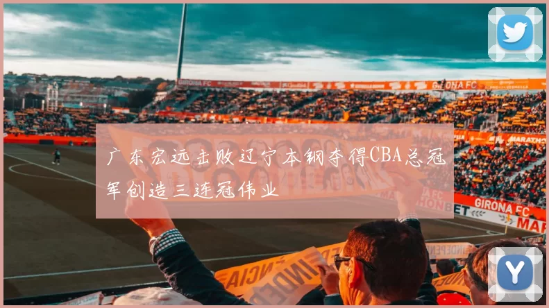 广东宏远击败辽宁本钢夺得CBA总冠军创造三连冠伟业