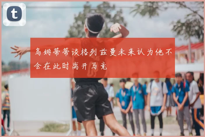 乌姆蒂蒂谈格列兹曼未来认为他不会在此时离开马竞