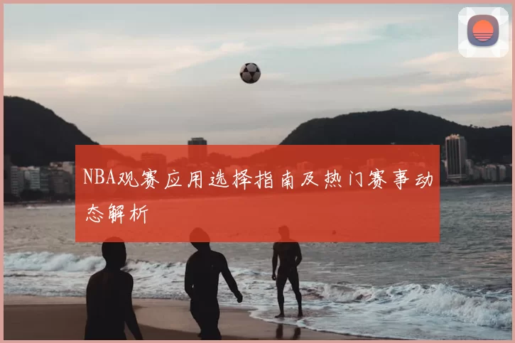 NBA观赛应用选择指南及热门赛事动态解析