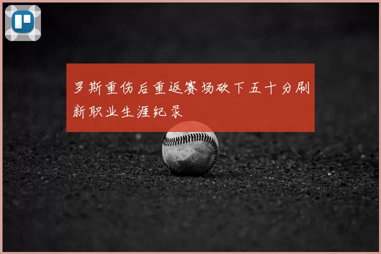罗斯重伤后重返赛场砍下五十分刷新职业生涯纪录