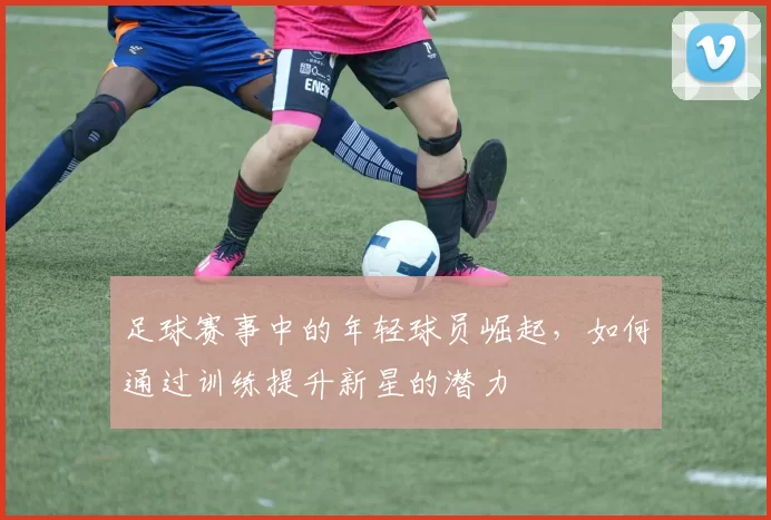 足球赛事中的年轻球员崛起，如何通过训练提升新星的潜力