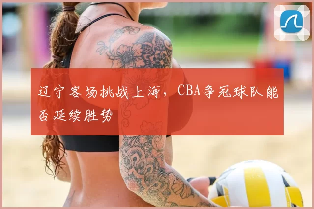 辽宁客场挑战上海，CBA争冠球队能否延续胜势