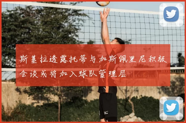 斯基拉透露托蒂与加斯佩里尼积极会谈或将加入球队管理层