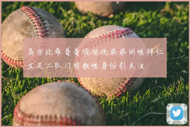 乌尔比希哥哥现场观弟弟训练拜仁女足二队门将教练身份引关注