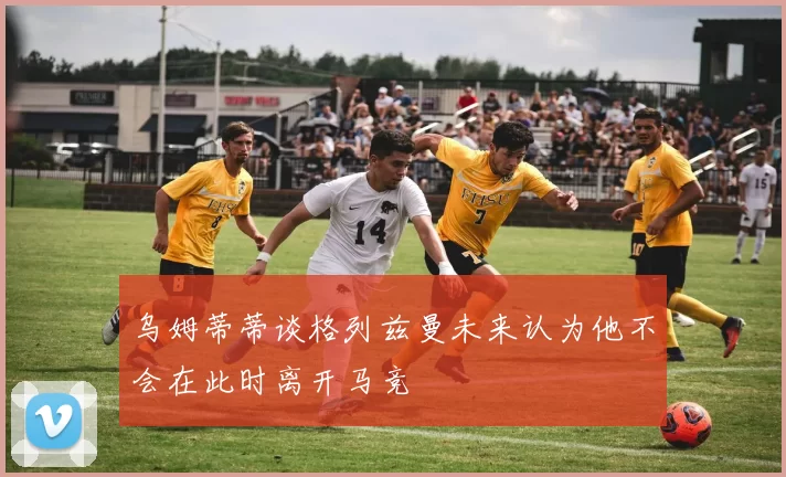 乌姆蒂蒂谈格列兹曼未来认为他不会在此时离开马竞