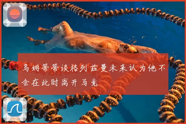 乌姆蒂蒂谈格列兹曼未来认为他不会在此时离开马竞