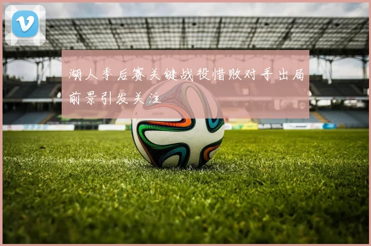 湖人季后赛关键战役惜败对手出局前景引发关注