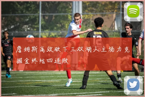 詹姆斯高效砍下三双湖人主场力克掘金终结四连败