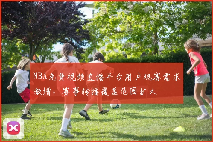 NBA免费视频直播平台用户观赛需求激增,赛事转播覆盖范围扩大