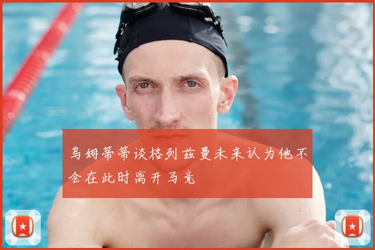 乌姆蒂蒂谈格列兹曼未来认为他不会在此时离开马竞