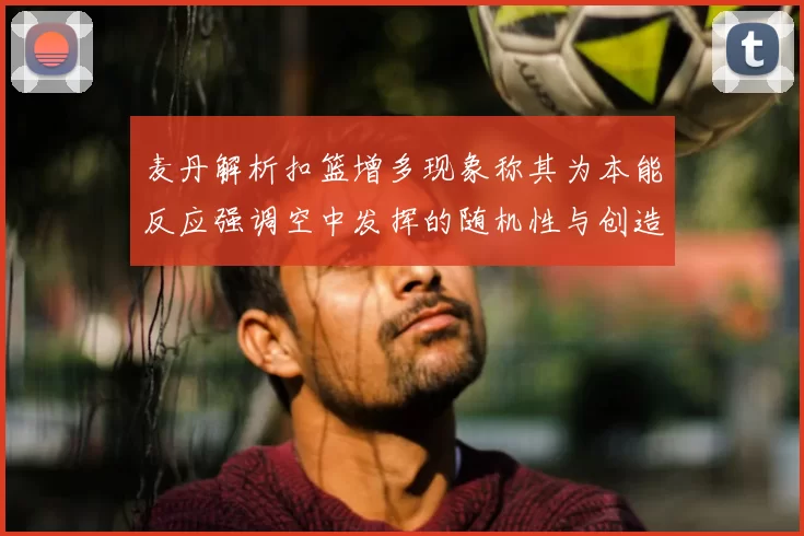 麦丹解析扣篮增多现象称其为本能反应强调空中发挥的随机性与创造力