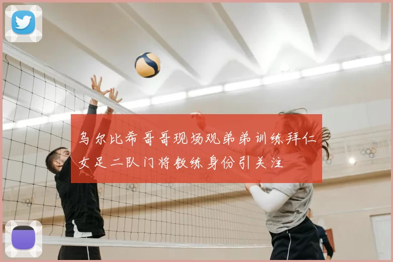 乌尔比希哥哥现场观弟弟训练拜仁女足二队门将教练身份引关注