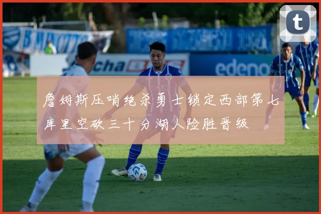 詹姆斯压哨绝杀勇士锁定西部第七库里空砍三十分湖人险胜晋级