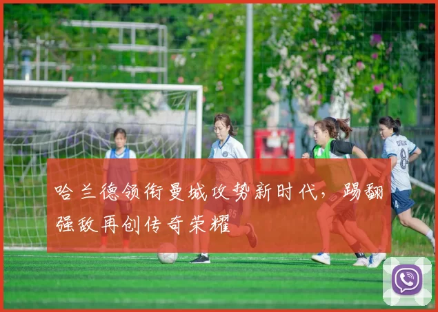 哈兰德领衔曼城攻势新时代,踢翻强敌再创传奇荣耀