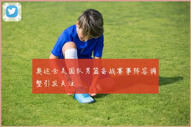 奥运会美国队男篮备战赛事阵容调整引发关注