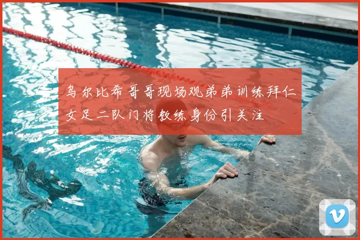 乌尔比希哥哥现场观弟弟训练拜仁女足二队门将教练身份引关注