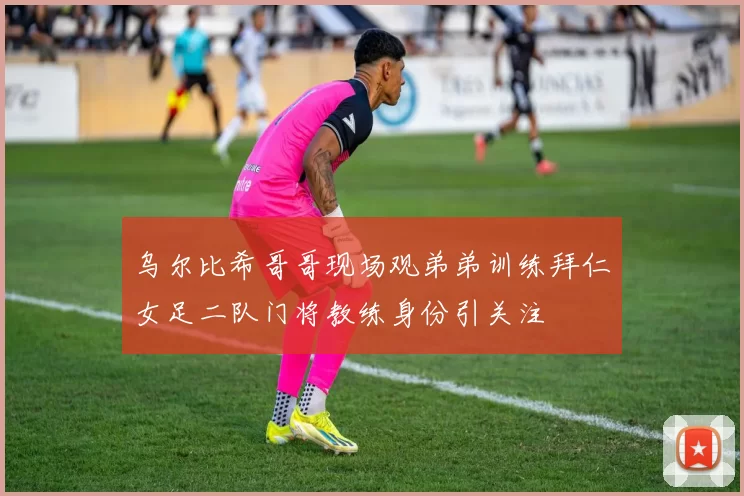 乌尔比希哥哥现场观弟弟训练拜仁女足二队门将教练身份引关注