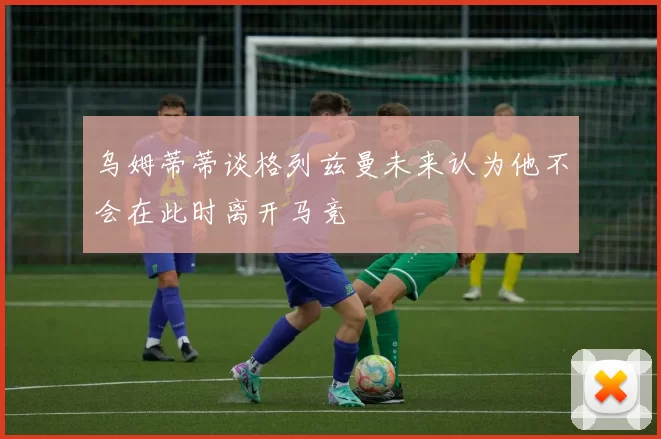 乌姆蒂蒂谈格列兹曼未来认为他不会在此时离开马竞