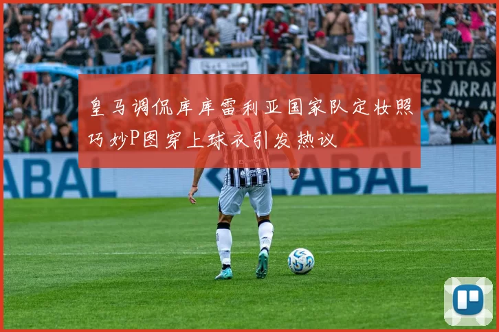皇马调侃库库雷利亚国家队定妆照巧妙P图穿上球衣引发热议