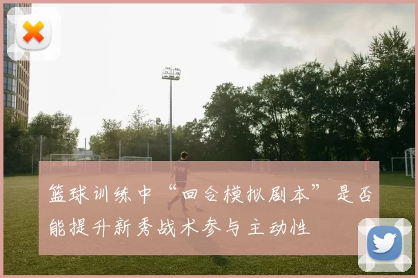 篮球训练中“回合模拟剧本”是否能提升新秀战术参与主动性