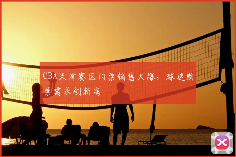 CBA天津赛区门票销售火爆，球迷购票需求创新高