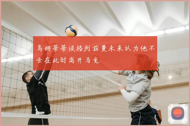乌姆蒂蒂谈格列兹曼未来认为他不会在此时离开马竞