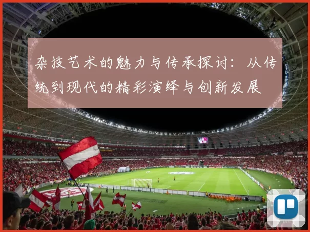 杂技艺术的魅力与传承探讨:从传统到现代的精彩演绎与创新发展