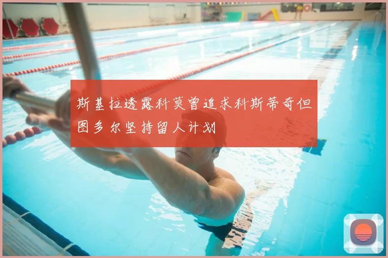 斯基拉透露科莫曾追求科斯蒂奇但图多尔坚持留人计划