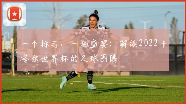 一个标志，一场盛宴：解读2022卡塔尔世界杯的足球图腾