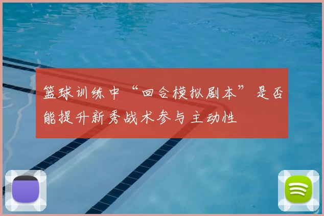 篮球训练中“回合模拟剧本”是否能提升新秀战术参与主动性