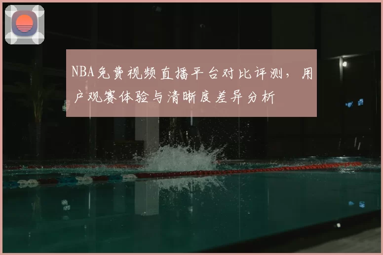 NBA免费视频直播平台对比评测,用户观赛体验与清晰度差异分析