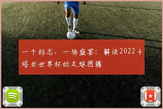 一个标志,一场盛宴:解读2022卡塔尔世界杯的足球图腾
