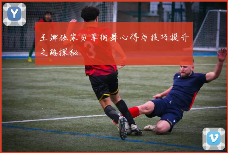 王娜独家分享街舞心得与技巧提升之路探秘