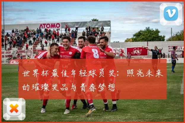 世界杯最佳年轻球员奖:照亮未来的璀璨奖品与青春梦想