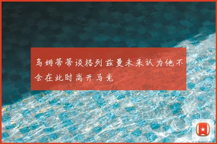 乌姆蒂蒂谈格列兹曼未来认为他不会在此时离开马竞