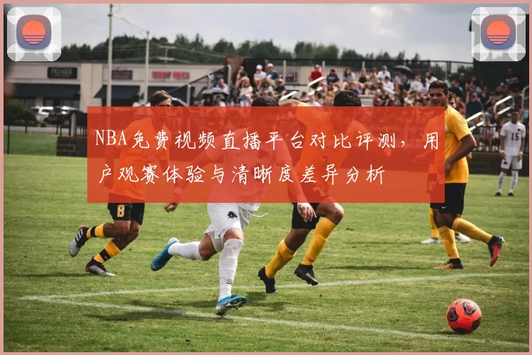 NBA免费视频直播平台对比评测,用户观赛体验与清晰度差异分析