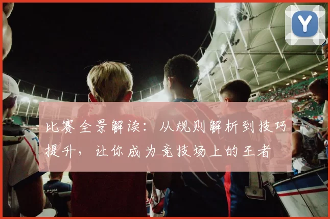 比赛全景解读:从规则解析到技巧提升,让你成为竞技场上的王者