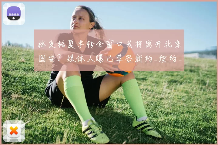 林良铭夏季转会窗口或将离开北京国安?媒体人曝已草签新约_续约_赛季_马永明