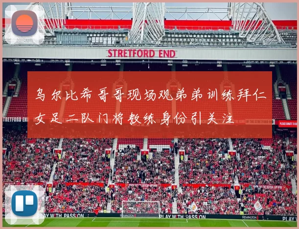 乌尔比希哥哥现场观弟弟训练拜仁女足二队门将教练身份引关注