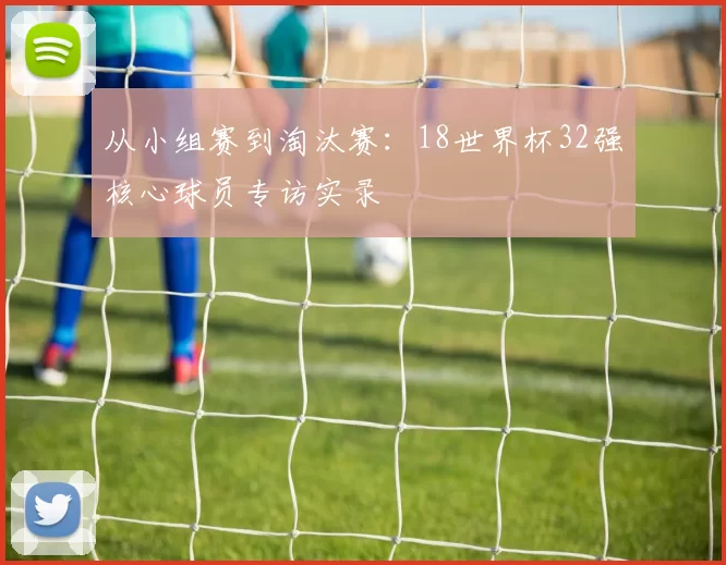 从小组赛到淘汰赛：18世界杯32强核心球员专访实录