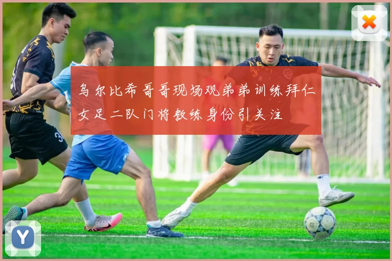 乌尔比希哥哥现场观弟弟训练拜仁女足二队门将教练身份引关注