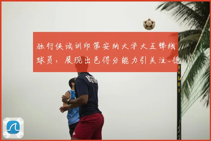 独行侠试训印第安纳大学大五锋线球员，展现出色得分能力引关注_德弗里斯_1_CBA