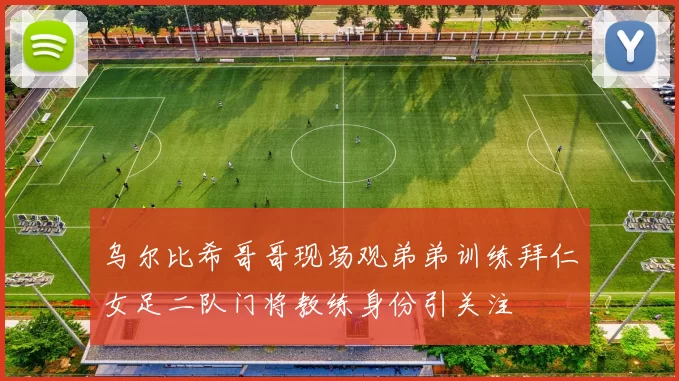 乌尔比希哥哥现场观弟弟训练拜仁女足二队门将教练身份引关注