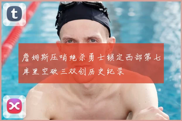 詹姆斯压哨绝杀勇士锁定西部第七库里空砍三双创历史纪录