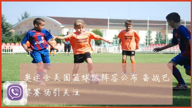 奥运会美国篮球队阵容公布 备战巴黎赛场引关注