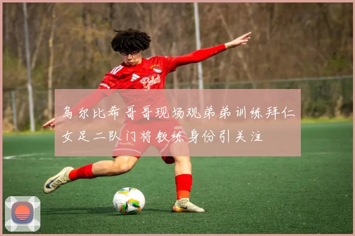乌尔比希哥哥现场观弟弟训练拜仁女足二队门将教练身份引关注