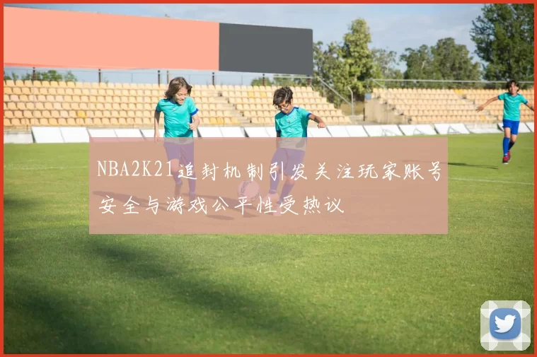 NBA2K21追封机制引发关注玩家账号安全与游戏公平性受热议