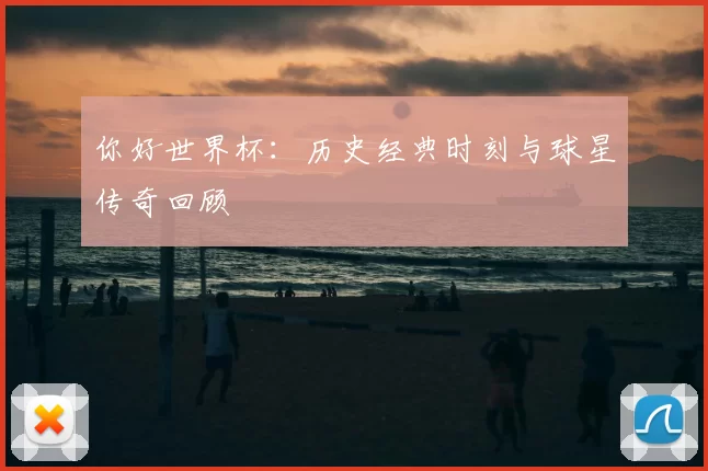 你好世界杯:历史经典时刻与球星传奇回顾