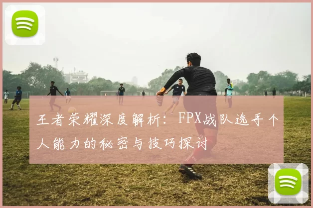 王者荣耀深度解析：FPX战队选手个人能力的秘密与技巧探讨