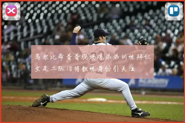 乌尔比希哥哥现场观弟弟训练拜仁女足二队门将教练身份引关注